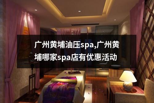 广州黄埔油压spa,广州黄埔哪家spa店有优惠活动