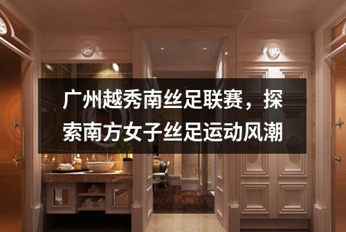 广州越秀南丝足联赛，探索南方女子丝足运动风潮
