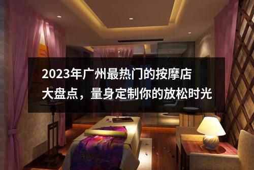 2023年广州最热门的按摩店大盘点，量身定制你的放松时光
