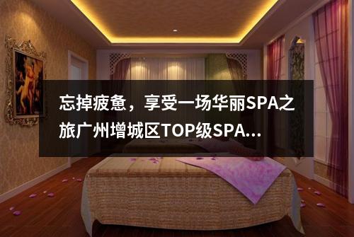 忘掉疲惫，享受一场华丽SPA之旅广州增城区TOP级SPA推荐