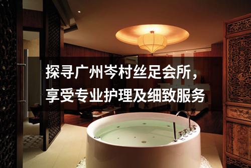 探寻广州岑村丝足会所，享受专业护理及细致服务