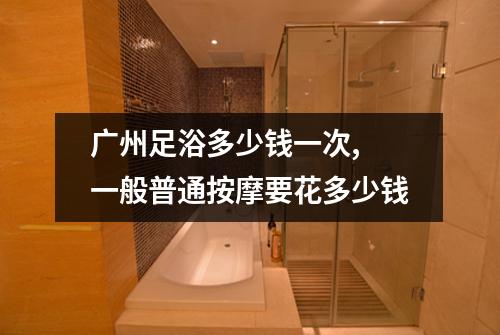 广州足浴多少钱一次, 一般普通按摩要花多少钱