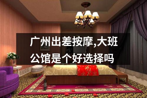 广州出差按摩,大班公馆是个好选择吗