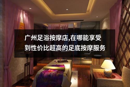广州足浴按摩店,在哪能享受到性价比超高的足底按摩服务