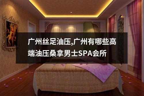 广州丝足油压,广州有哪些高端油压桑拿男士SPA会所