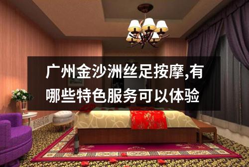 广州金沙洲丝足按摩,有哪些特色服务可以体验