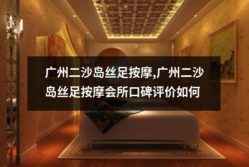 广州二沙岛丝足按摩,广州二沙岛丝足按摩会所口碑评价如何