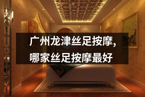 广州龙津丝足按摩,哪家丝足按摩最好