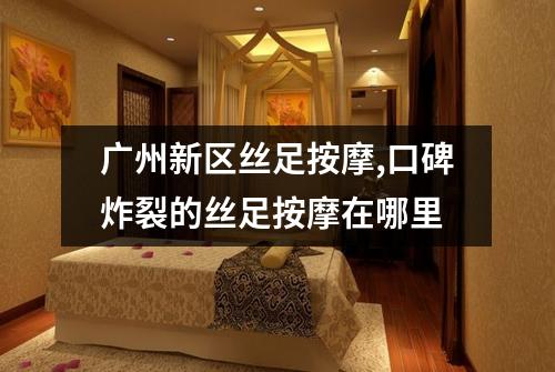 广州新区丝足按摩,口碑炸裂的丝足按摩在哪里