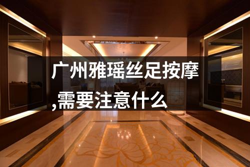 广州雅瑶丝足按摩,需要注意什么